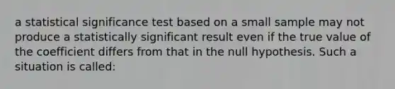 a statistical significance test based on a small sample may not produce a statistically significant result even if the true value of the coefficient differs from that in the null hypothesis. Such a situation is called: