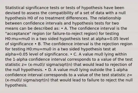 Statistical significance tests or tests of hypothesis have been devised to assess the compatibility of a set of data with a null hypothesis H0 of no treatment differences. The relationship between confidence intervals and hypothesis tests for two means can be described as: • A. The confidence interval is the "acceptance" region (or failure-to-reject region) for testing H0:mu=mu0 in a two sided hypothesis test at alpha=0.05 level of significance • B. The confidence interval is the rejection region for testing H0:mu=mu0 in a two sided hypothesis test at alpha=0.05 level of significance. • C. A value mu0 lying within the 1-alpha confidence interval corresponds to a value of the test statistic z= (x-mu0)/ sigma/sqrt(n) that would lead to rejection of the null hypothesis. • D. A value mu0 lying outside the 1-alpha confidence interval corresponds to a value of the test statistic z= (x-mu0)/ sigma/sqrt(n) that would lead to failure to reject the null hypothesis.