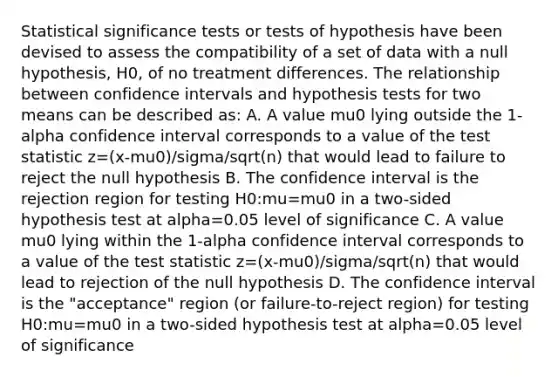 Statistical significance tests or tests of hypothesis have been devised to assess the compatibility of a set of data with a null hypothesis, H0, of no treatment differences. The relationship between confidence intervals and hypothesis tests for two means can be described as: A. A value mu0 lying outside the 1-alpha confidence interval corresponds to a value of <a href='https://www.questionai.com/knowledge/kzeQt8hpQB-the-test-statistic' class='anchor-knowledge'>the test statistic</a> z=(x-mu0)/sigma/sqrt(n) that would lead to failure to reject the null hypothesis B. The confidence interval is the rejection region for testing H0:mu=mu0 in a two-sided hypothesis test at alpha=0.05 level of significance C. A value mu0 lying within the 1-alpha confidence interval corresponds to a value of the test statistic z=(x-mu0)/sigma/sqrt(n) that would lead to rejection of the null hypothesis D. The confidence interval is the "acceptance" region (or failure-to-reject region) for testing H0:mu=mu0 in a two-sided hypothesis test at alpha=0.05 level of significance