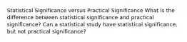 Statistical Significance versus Practical Significance What is the difference between statistical significance and practical significance? Can a statistical study have statistical significance, but not practical significance?