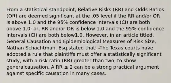 From a statistical standpoint, Relative Risks (RR) and Odds Ratios (OR) are deemed significant at the .05 level if the RR and/or OR is above 1.0 and the 95% confidence intervals (CI) are both above 1.0; or, RR and/or OR is below 1.0 and the 95% confidence intervals (CI) are both below1.0. However, in an article titled, General Causation and Epidemiological Measures of Risk Size, Nathan Schachtman, Esq.stated that: -The Texas courts have adopted a rule that plaintiffs must offer a statistically significant study, with a risk ratio (RR) greater than two, to show generalcausation. A RR ≤ 2 can be a strong practical argument against specific causation in many cases.