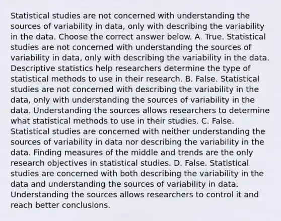 Statistical studies are not concerned with understanding the sources of variability in​ data, only with describing the variability in the data. Choose the correct answer below. A. True. Statistical studies are not concerned with understanding the sources of variability in​ data, only with describing the variability in the data. Descriptive statistics help researchers determine the type of statistical methods to use in their research. B. False. Statistical studies are not concerned with describing the variability in the​ data, only with understanding the sources of variability in the data. Understanding the sources allows researchers to determine what statistical methods to use in their studies. C. False. Statistical studies are concerned with neither understanding the sources of variability in data nor describing the variability in the data. Finding measures of the middle and trends are the only research objectives in statistical studies. D. False. Statistical studies are concerned with both describing the variability in the data and understanding the sources of variability in data. Understanding the sources allows researchers to control it and reach better conclusions.