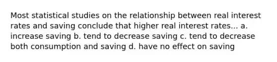 Most statistical studies on the relationship between real interest rates and saving conclude that higher real interest rates... a. increase saving b. tend to decrease saving c. tend to decrease both consumption and saving d. have no effect on saving