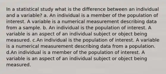 In a statistical study what is the difference between an individual and a variable? a. An individual is a member of the population of interest. A variable is a numerical measurement describing data from a sample. b. An individual is the population of interest. A variable is an aspect of an individual subject or object being measured. c.An individual is the population of interest. A variable is a numerical measurement describing data from a population. d.An individual is a member of the population of interest. A variable is an aspect of an individual subject or object being measured.