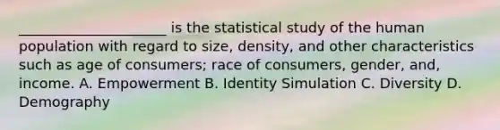 _____________________ is the statistical study of the human population with regard to size, density, and other characteristics such as age of consumers; race of consumers, gender, and, income. A. Empowerment B. Identity Simulation C. Diversity D. Demography