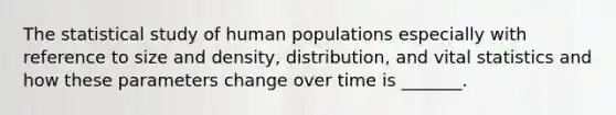 The statistical study of human populations especially with reference to size and density, distribution, and vital statistics and how these parameters change over time is _______.