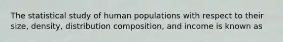 The statistical study of human populations with respect to their size, density, distribution composition, and income is known as