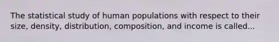 The statistical study of human populations with respect to their size, density, distribution, composition, and income is called...