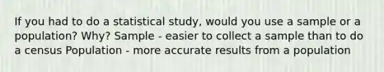 If you had to do a statistical study, would you use a sample or a population? Why? Sample - easier to collect a sample than to do a census Population - more accurate results from a population