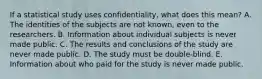 If a statistical study uses confidentiality, what does this mean? A. The identities of the subjects are not known, even to the researchers. B. Information about individual subjects is never made public. C. The results and conclusions of the study are never made public. D. The study must be double-blind. E. Information about who paid for the study is never made public.