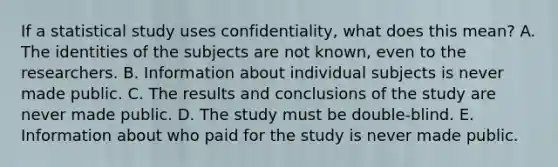 If a statistical study uses confidentiality, what does this mean? A. The identities of the subjects are not known, even to the researchers. B. Information about individual subjects is never made public. C. The results and conclusions of the study are never made public. D. The study must be double-blind. E. Information about who paid for the study is never made public.