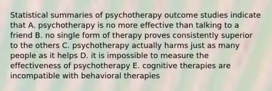 Statistical summaries of psychotherapy outcome studies indicate that A. psychotherapy is no more effective than talking to a friend B. no single form of therapy proves consistently superior to the others C. psychotherapy actually harms just as many people as it helps D. it is impossible to measure the effectiveness of psychotherapy E. cognitive therapies are incompatible with behavioral therapies