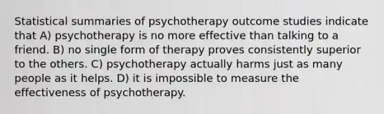 Statistical summaries of psychotherapy outcome studies indicate that A) psychotherapy is no more effective than talking to a friend. B) no single form of therapy proves consistently superior to the others. C) psychotherapy actually harms just as many people as it helps. D) it is impossible to measure the effectiveness of psychotherapy.