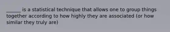 ______ is a statistical technique that allows one to group things together according to how highly they are associated (or how similar they truly are)