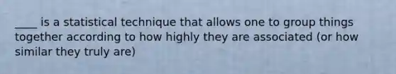 ____ is a statistical technique that allows one to group things together according to how highly they are associated (or how similar they truly are)