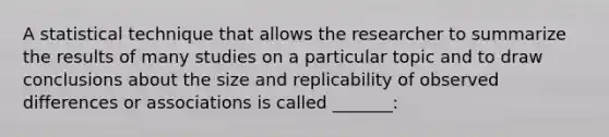 A statistical technique that allows the researcher to summarize the results of many studies on a particular topic and to draw conclusions about the size and replicability of observed differences or associations is called _______: