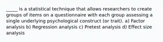 _____ is a statistical technique that allows researchers to create groups of items on a questionnaire with each group assessing a single underlying psychological construct (or trait). a) Factor analysis b) Regression analysis c) Pretest analysis d) Effect size analysis