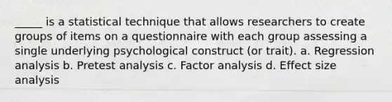 _____ is a statistical technique that allows researchers to create groups of items on a questionnaire with each group assessing a single underlying psychological construct (or trait). a. Regression analysis b. Pretest analysis c. Factor analysis d. Effect size analysis