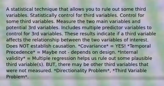 A statistical technique that allows you to rule out some third variables. Statistically control for third variables. Control for some third variables. Measure the two main variables and potential 3rd variables. Includes multiple predictor variables to control for 3rd variables. These results indicate if a third variable affects the relationship between the two variables of interest. Does NOT establish causation. *Covariance* = YES! *Temporal Precedence* = Maybe not - depends on design. *Internal validity* = Multiple regression helps us rule out some plausible third variable(s). BUT, there may be other third variables that were not measured. *Directionality Problem*, *Third Variable Problem*.