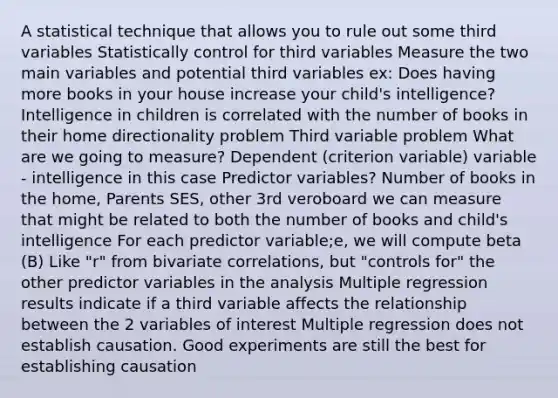 A statistical technique that allows you to rule out some third variables Statistically control for third variables Measure the two main variables and potential third variables ex: Does having more books in your house increase your child's intelligence? Intelligence in children is correlated with the number of books in their home directionality problem Third variable problem What are we going to measure? Dependent (criterion variable) variable - intelligence in this case Predictor variables? Number of books in the home, Parents SES, other 3rd veroboard we can measure that might be related to both the number of books and child's intelligence For each predictor variable;e, we will compute beta (B) Like "r" from bivariate correlations, but "controls for" the other predictor variables in the analysis Multiple regression results indicate if a third variable affects the relationship between the 2 variables of interest Multiple regression does not establish causation. Good experiments are still the best for establishing causation