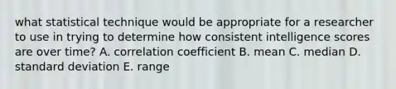 what statistical technique would be appropriate for a researcher to use in trying to determine how consistent intelligence scores are over time? A. correlation coefficient B. mean C. median D. standard deviation E. range