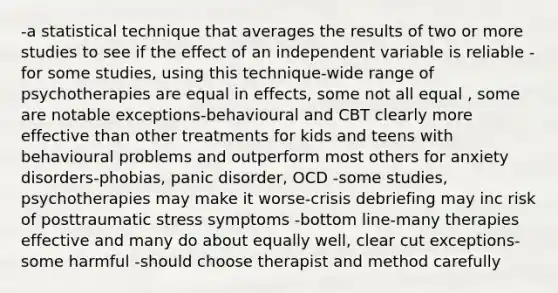 -a statistical technique that averages the results of two or more studies to see if the effect of an independent variable is reliable -for some studies, using this technique-wide range of psychotherapies are equal in effects, some not all equal , some are notable exceptions-behavioural and CBT clearly more effective than other treatments for kids and teens with behavioural problems and outperform most others for anxiety disorders-phobias, panic disorder, OCD -some studies, psychotherapies may make it worse-crisis debriefing may inc risk of posttraumatic stress symptoms -bottom line-many therapies effective and many do about equally well, clear cut exceptions-some harmful -should choose therapist and method carefully