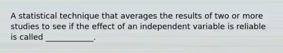 A statistical technique that averages the results of two or more studies to see if the effect of an independent variable is reliable is called ____________.