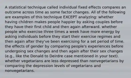 A statistical technique called individual fixed effects compares an outcome across time as some factor changes. All of the following are examples of this technique EXCEPT analyzing: whether having children makes people happier by asking couples before they have their first child and then again afterward. whether people who exercise three times a week have more energy by asking individuals before they start their exercise regimes and then again after they've been exercising for a set period of time. the effects of gender by comparing people's experiences before undergoing sex changes and then again after their sex changes (e.g., like the Donald to Deirdre case mentioned in your text). whether vegetarians are less depressed than nonvegetarians by comparing the depression levels of vegetarians and nonvegetarians.