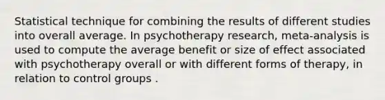 Statistical technique for combining the results of different studies into overall average. In psychotherapy research, meta-analysis is used to compute the average benefit or size of effect associated with psychotherapy overall or with different forms of therapy, in relation to control groups .