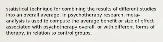 statistical technique for combining the results of different studies into an overall average. In psychotherapy research, meta-analysis is used to compute the average benefit or size of effect associated with psychotherapy overall, or with different forms of therapy, in relation to control groups.