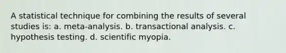 A statistical technique for combining the results of several studies is: a. meta-analysis. b. transactional analysis. c. hypothesis testing. d. scientific myopia.