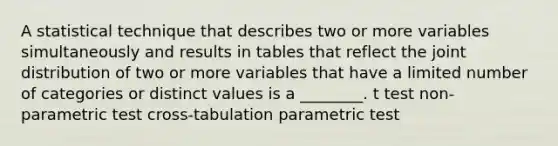 A statistical technique that describes two or more variables simultaneously and results in tables that reflect the joint distribution of two or more variables that have a limited number of categories or distinct values is a ________. t test non-parametric test cross-tabulation parametric test