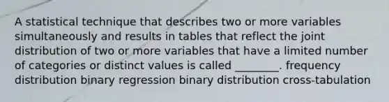 A statistical technique that describes two or more variables simultaneously and results in tables that reflect the joint distribution of two or more variables that have a limited number of categories or distinct values is called ________. frequency distribution binary regression binary distribution cross-tabulation