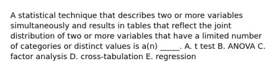 A statistical technique that describes two or more variables simultaneously and results in tables that reflect the joint distribution of two or more variables that have a limited number of categories or distinct values is a(n) _____. A. t test B. ANOVA C. factor analysis D. cross-tabulation E. regression