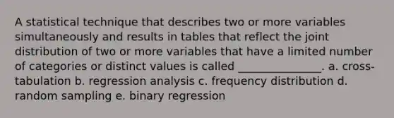 A statistical technique that describes two or more variables simultaneously and results in tables that reflect the joint distribution of two or more variables that have a limited number of categories or distinct values is called _______________. a. cross-tabulation b. regression analysis c. frequency distribution d. random sampling e. binary regression