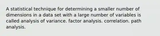 A statistical technique for determining a smaller number of dimensions in a data set with a large number of variables is called analysis of variance. factor analysis. correlation. path analysis.