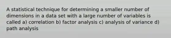 A statistical technique for determining a smaller number of dimensions in a data set with a large number of variables is called a) correlation b) factor analysis c) analysis of variance d) path analysis