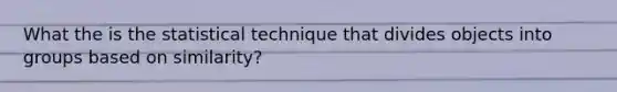 What the is the statistical technique that divides objects into groups based on similarity?