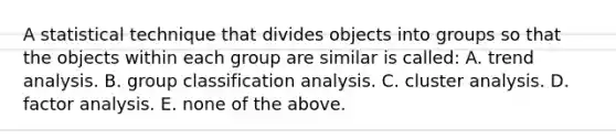 A statistical technique that divides objects into groups so that the objects within each group are similar is called: A. trend analysis. B. group classification analysis. C. cluster analysis. D. factor analysis. E. none of the above.