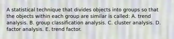 A statistical technique that divides objects into groups so that the objects within each group are similar is called: A. <a href='https://www.questionai.com/knowledge/kx441dkQwF-trend-analysis' class='anchor-knowledge'>trend analysis</a>. B. group classification analysis. C. cluster analysis. D. factor analysis. E. trend factor.