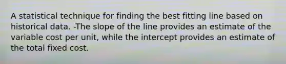 A statistical technique for finding the best fitting line based on historical data. -The slope of the line provides an estimate of the variable cost per unit, while the intercept provides an estimate of the total fixed cost.