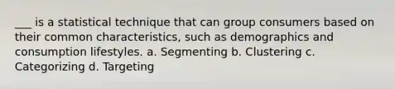 ___ is a statistical technique that can group consumers based on their common characteristics, such as demographics and consumption lifestyles. a. Segmenting b. Clustering c. Categorizing d. Targeting