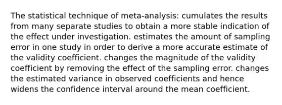 The statistical technique of meta-analysis: cumulates the results from many separate studies to obtain a more stable indication of the effect under investigation. estimates the amount of sampling error in one study in order to derive a more accurate estimate of the validity coefficient. changes the magnitude of the validity coefficient by removing the effect of the sampling error. changes the estimated variance in observed coefficients and hence widens the confidence interval around the mean coefficient.