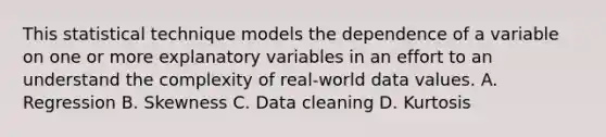 This statistical technique models the dependence of a variable on one or more explanatory variables in an effort to an understand the complexity of real-world data values. A. Regression B. Skewness C. Data cleaning D. Kurtosis