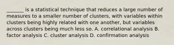 _______ is a statistical technique that reduces a large number of measures to a smaller number of clusters, with variables within clusters being highly related with one another, but variables across clusters being much less so. A. correlational analysis B. factor analysis C. cluster analysis D. confirmation analysis