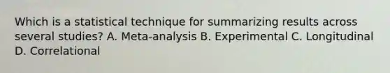 Which is a statistical technique for summarizing results across several studies? A. Meta-analysis B. Experimental C. Longitudinal D. Correlational