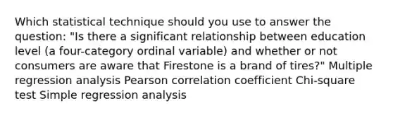 Which statistical technique should you use to answer the question: "Is there a significant relationship between education level (a four-category ordinal variable) and whether or not consumers are aware that Firestone is a brand of tires?" Multiple regression analysis Pearson correlation coefficient Chi-square test Simple regression analysis