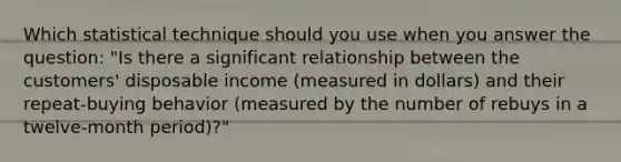 Which statistical technique should you use when you answer the question: "Is there a significant relationship between the customers' disposable income (measured in dollars) and their repeat-buying behavior (measured by the number of rebuys in a twelve-month period)?"