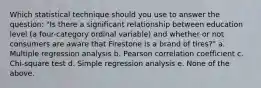 Which statistical technique should you use to answer the question: "Is there a significant relationship between education level (a four-category ordinal variable) and whether or not consumers are aware that Firestone is a brand of tires?" a. Multiple regression analysis b. Pearson correlation coefficient c. Chi-square test d. Simple regression analysis e. None of the above.