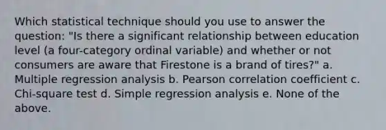 Which statistical technique should you use to answer the question: "Is there a significant relationship between education level (a four-category ordinal variable) and whether or not consumers are aware that Firestone is a brand of tires?" a. Multiple regression analysis b. Pearson correlation coefficient c. Chi-square test d. Simple regression analysis e. None of the above.